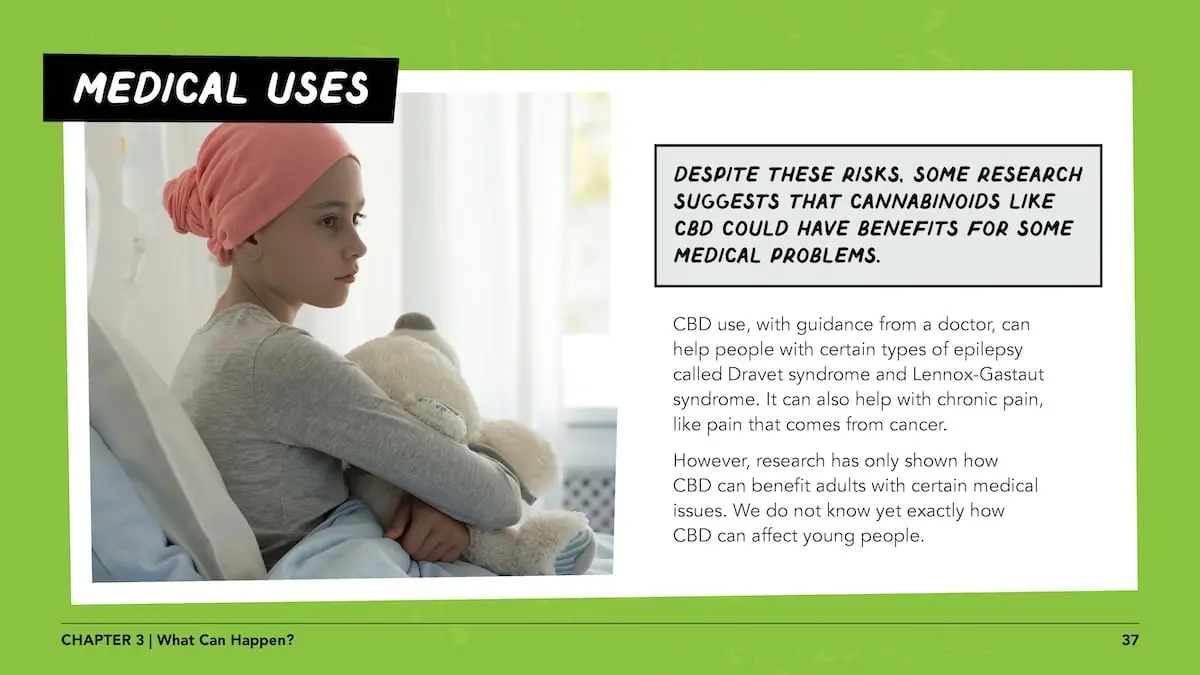 Medical uses: despite these risks, some research suggests that cannabinoids like CBD could have benefits for some medical problems. CBD use, with guidance from a doctor, can help people with certain types of epilepsy called Dravet syndrome and Lennox-Gastaut syndrome. It can also help with chronic pain, like pain that comes from cancer. However, research has only shown how CBD can benefit adults with certain medical issues. We do not know yet exactly how CBD can affect young people.