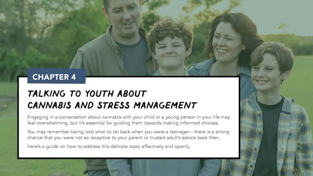 Chapter 4: Talking to youth about cannabis and stress management. Engaging in a conversation about cannabis with your child or a young person in your life may feel overwhelming, but it’s essential for guiding them towards making informed choices. You may remember being told what to do back when you were a teenager—there is a strong chance that you were not so receptive to your parent or trusted adult’s advice back then. Here’s a guide on how to address this delicate topic effectively and openly.