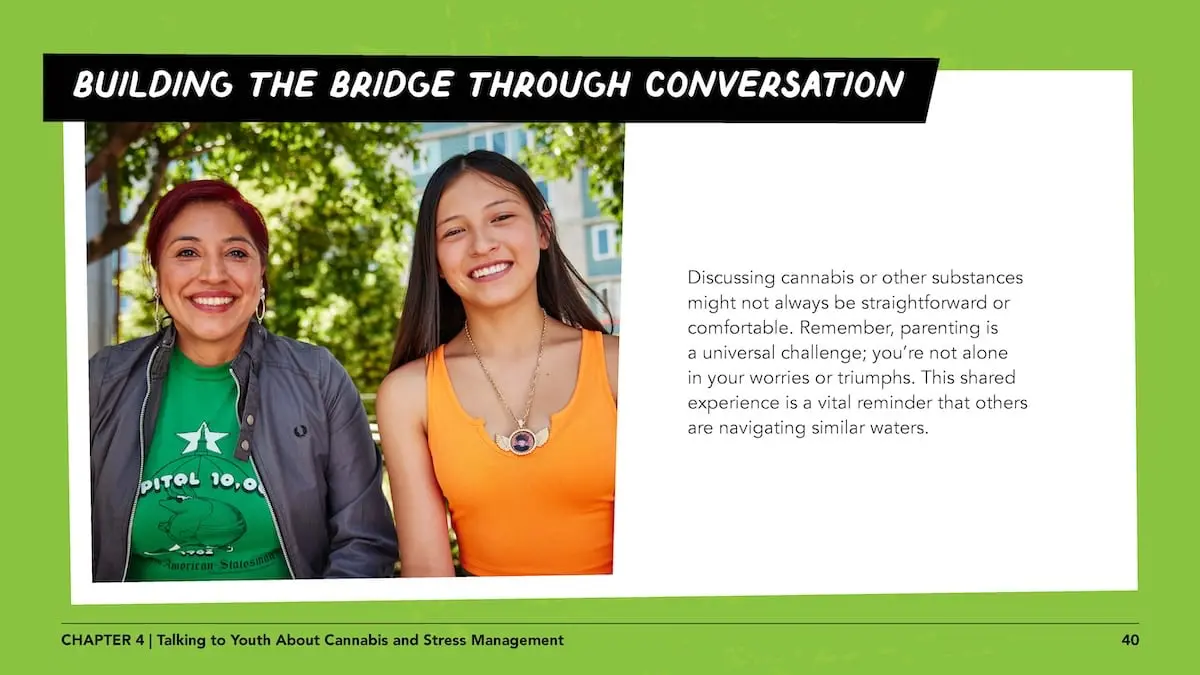 Building the bridge through conversation: Discussing cannabis or other substances might not always be straightforward or comfortable. Remember, parenting is a universal challenge; you’re not alone in your worries or triumphs. This shared experience is a vital reminder that others are navigating similar waters.