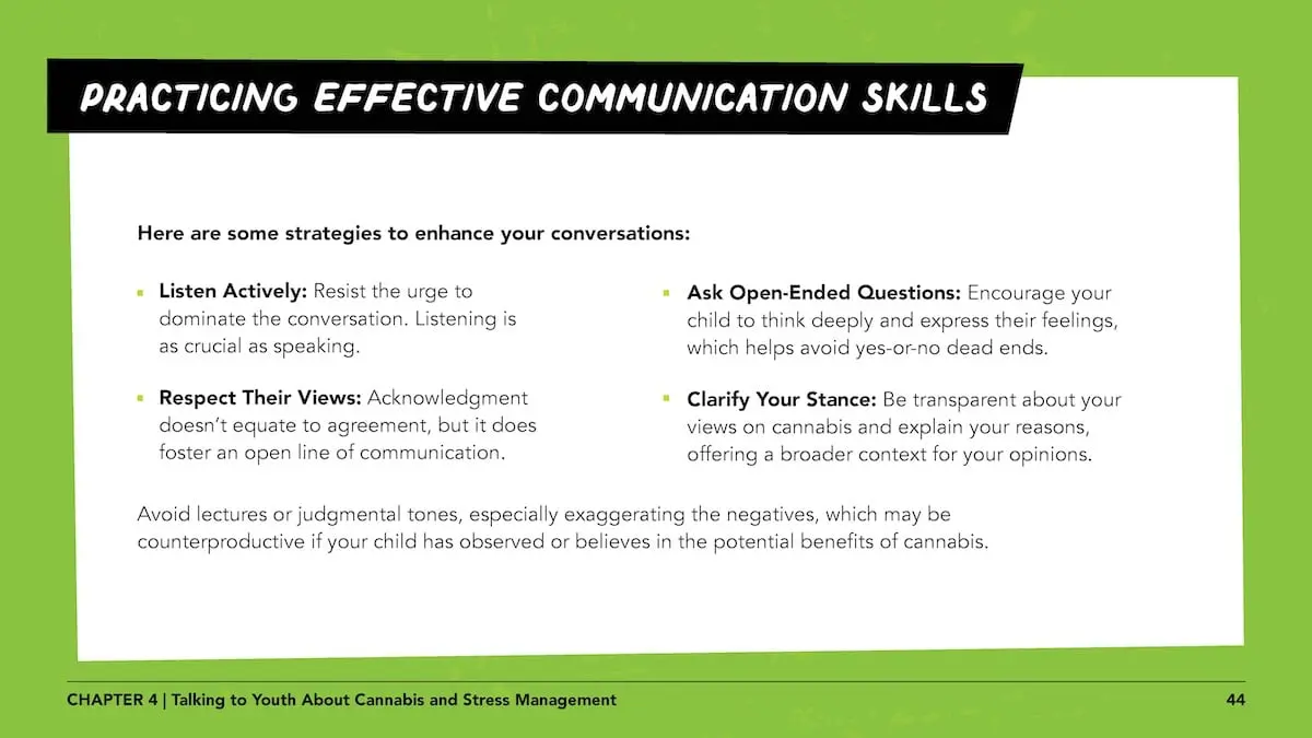Practicing effective communication skills: Here are some strategies to enhance your conversations:Listen Actively: Resist the urge to dominate the conversation. Listening is as crucial as speaking. Respect Their Views: Acknowledgment doesn’t equate to agreement, but it does foster an open line of communication. Ask Open-Ended Questions: Encourage your child to think deeply and express their feelings, which helps avoid yes-or-no dead ends. Clarify Your Stance: Be transparent about your views on cannabis and explain your reasons, offering a broader context for your opinions. Avoid lectures or judgmental tones, especially exaggerating the negatives, which may be counterproductive if your child has observed or believes in the potential benefits of cannabis.