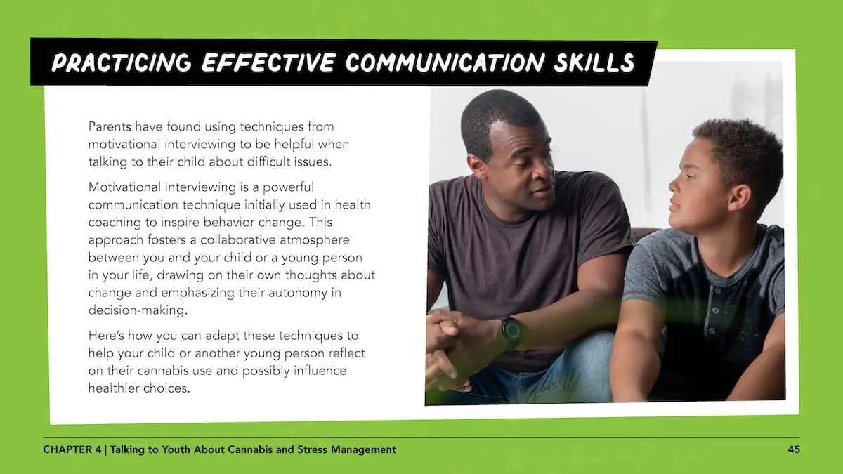 Practicing effective communication skills: Parents have found using techniques from motivational interviewing to be helpful when talking to their child about difficult issues.Motivational interviewing is a powerful communication technique initially used in health coaching to inspire behavior change. This approach fosters a collaborative atmosphere between you and your child or a young person in your life, drawing on their own thoughts about change and emphasizing their autonomy in decision-making. Here’s how you can adapt these techniques to help your child or another young person reflect on their cannabis use and possibly influence healthier choices.