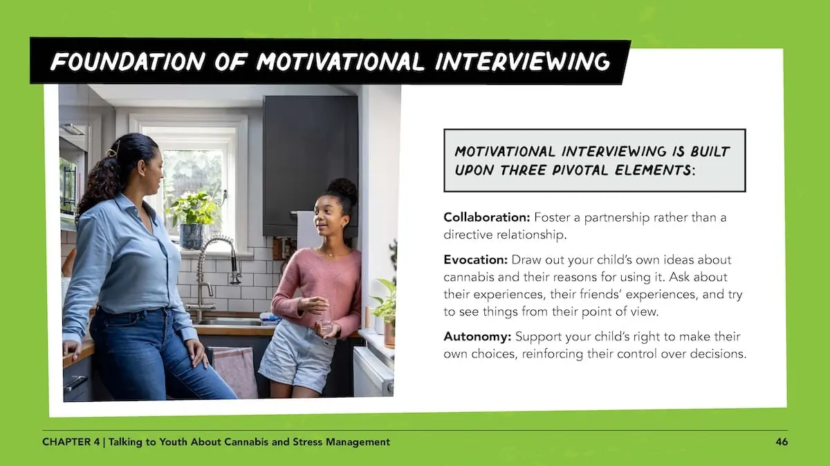 Foundation of motivational interviewing - motivational interviewing is built upon three pivotal elements: Collaboration: Foster a partnership rather than a directive relationship. Evocation: Draw out your child’s own ideas about cannabis and their reasons for using it. Ask about their experiences, their friends’ experiences, and try to see things from their point of view. Autonomy: Support your child’s right to make their own choices, reinforcing their control over decisions.