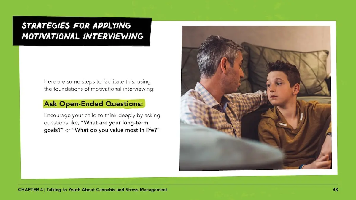 Strategies for applying motivational interviewing - Here are some steps to facilitate this, using the foundations of motivational interviewing: ask open-ended questions: Encourage your child to think deeply by asking questions like, “What are your long-term goals?” or “What do you value most in life?”