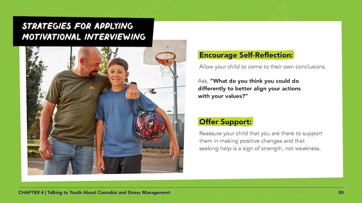 Strategies for applying motivational interviewing - encourage self-reflection: Allow your child to come to their own conclusions. Ask, “What do you think you could do differently to better align your actions with your values?” Offer support: Reassure your child that you are there to support them in making positive changes and that seeking help is a sign of strength, not weakness.