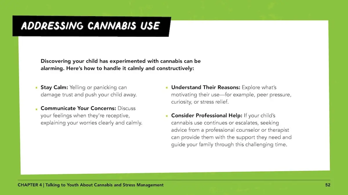 Addressing cannabis use - Discovering your child has experimented with cannabis can be alarming. Here’s how to handle it calmly and constructively: Stay Calm: Yelling or panicking can damage trust and push your child away. Communicate Your Concerns: Discuss your feelings when they’re receptive, explaining your worries clearly and calmly.Understand Their Reasons: Explore what’s motivating their use—for example, peer pressure, curiosity, or stress relief. Consider Professional Help: If your child’s cannabis use continues or escalates, seeking advice from a professional counselor or therapist can provide them with the support they need and guide your family through this challenging time.