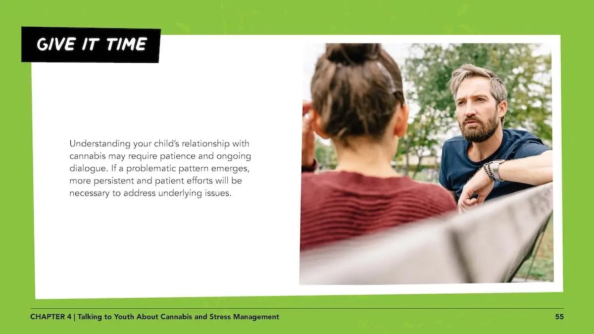 Give it time: Understanding your child’s relationship with cannabis may require patience and ongoing dialogue. If a problematic pattern emerges, more persistent and patient efforts will be necessary to address underlying issues.