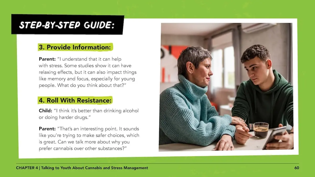Step-by-step guide: 3. provide information: Parent: “I understand that it can help with stress. Some studies show it can have relaxing effects, but it can also impact things like memory and focus, especially for young people. What do you think about that?” 4. Roll with resistance: Child: “I think it’s better than drinking alcohol or doing harder drugs.”Parent: “That’s an interesting point. It sounds like you’re trying to make safer choices, which is great. Can we talk more about why you prefer cannabis over other substances?”