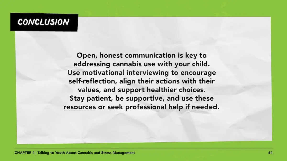 Conclusion: Open, honest communication is key to addressing cannabis use with your child. Use motivational interviewing to encourage self-reflection, align their actions with their values, and support healthier choices. Stay patient, be supportive, and use these resources (https://teaonthc.org/resources/) or seek professional help if needed.