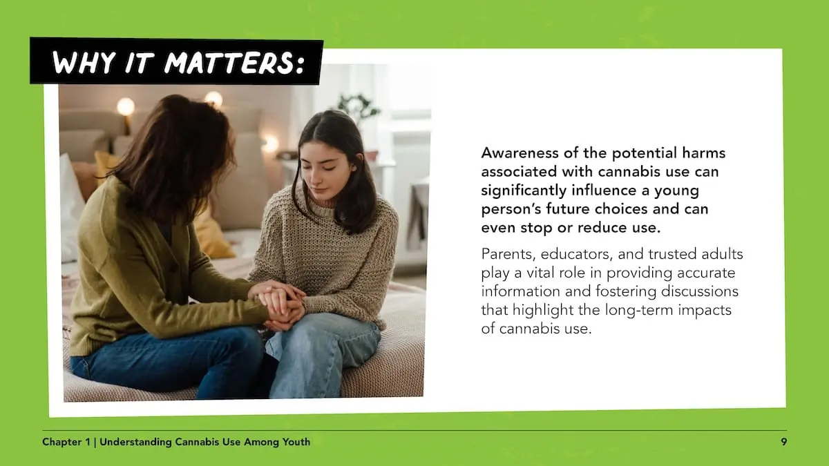 Why it matters: Awareness of the potential harms associated with cannabis use can significantly influence a young person’s future choices and can even stop or reduce use.Parents, educators, and trusted adults play a vital role in providing accurate information and fostering discussions that highlight the long-term impacts of cannabis use.